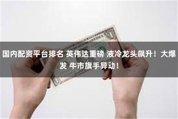 国内配资平台排名 英伟达重磅 液冷龙头飙升！大爆发 牛市旗手异动！