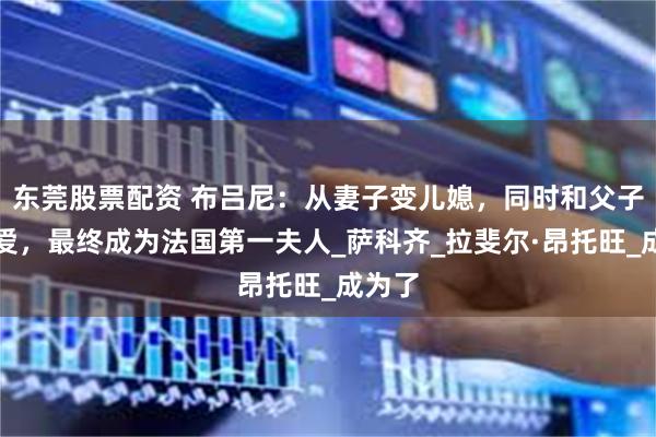东莞股票配资 布吕尼：从妻子变儿媳，同时和父子谈恋爱，最终成为法国第一夫人_萨科齐_拉斐尔·昂托旺_成为了
