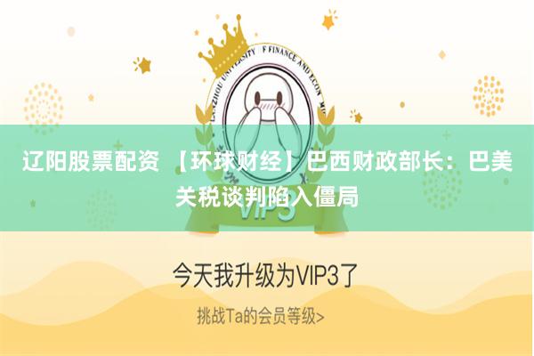 辽阳股票配资 【环球财经】巴西财政部长：巴美关税谈判陷入僵局