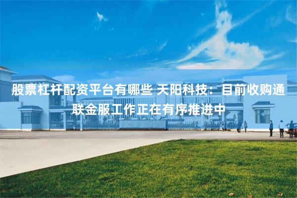 股票杠杆配资平台有哪些 天阳科技：目前收购通联金服工作正在有序推进中