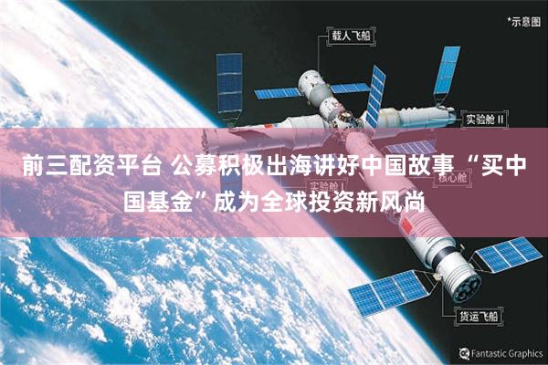 前三配资平台 公募积极出海讲好中国故事 “买中国基金”成为全球投资新风尚
