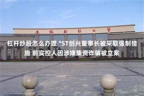 杠杆炒股怎么办理 *ST创兴董事长被采取强制措施 前实控人因涉嫌集资诈骗被立案