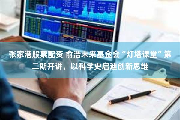张家港股票配资 俞浩未来基金会“灯塔课堂”第二期开讲,以科学史启迪创新思维