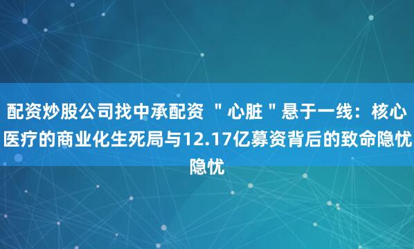 配资炒股公司找中承配资 "心脏"悬于一线:核心医疗的商业化生死局与12.17亿募资背后的致命隐忧