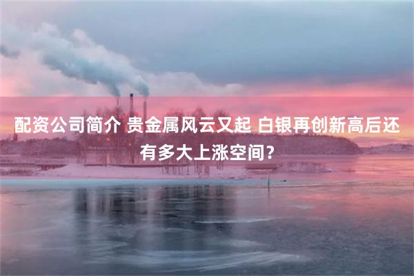 配资公司简介 贵金属风云又起 白银再创新高后还有多大上涨空间?