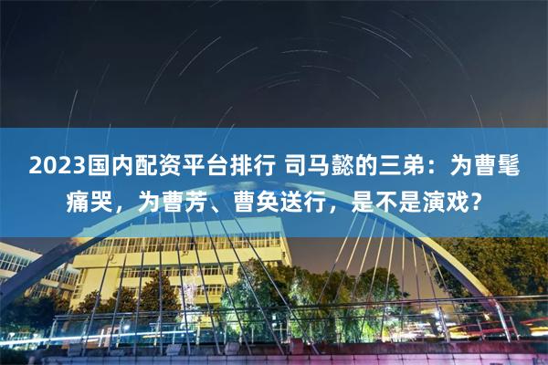 2023国内配资平台排行 司马懿的三弟:为曹髦痛哭,为曹芳、曹奂送行,是不是演戏?